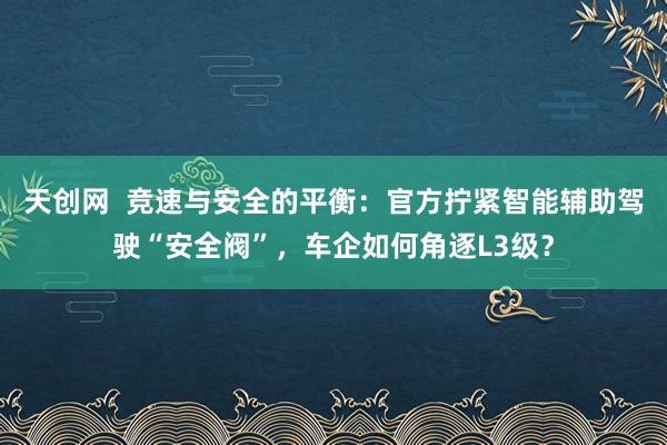 天创网  竞速与安全的平衡：官方拧紧智能辅助驾驶“安全阀”，车企如何角逐L3级？