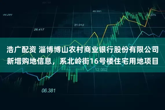 浩广配资 淄博博山农村商业银行股份有限公司新增购地信息，系北岭街16号楼住宅用地项目