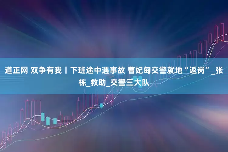 道正网 双争有我丨下班途中遇事故 曹妃甸交警就地“返岗”_张栋_救助_交警三大队