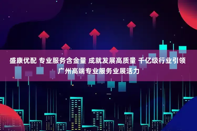 盛康优配 专业服务含金量 成就发展高质量 千亿级行业引领 广州高端专业服务业展活力
