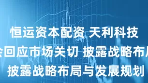 恒运资本配资 天利科技业绩说明会回应市场关切 披露战略布局与发展规划