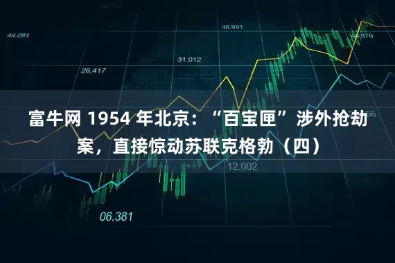 富牛网 1954 年北京：“百宝匣” 涉外抢劫案，直接惊动苏联克格勃（四）