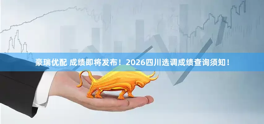豪瑞优配 成绩即将发布！2026四川选调成绩查询须知！